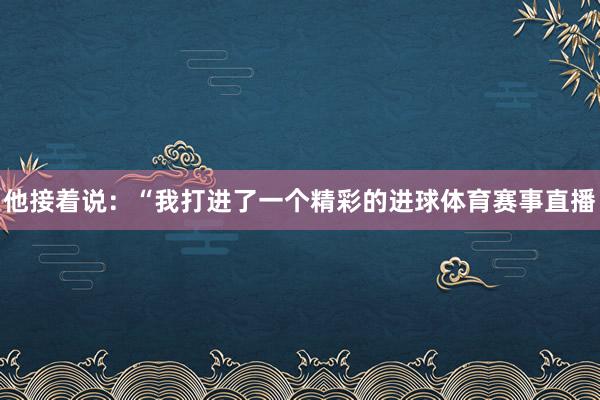 他接着说:“我打进了一个精彩的进球体育赛事直播