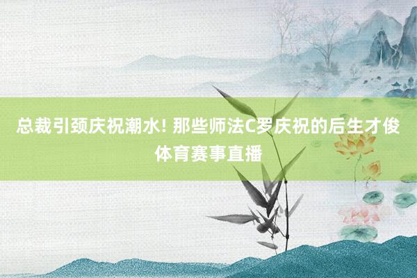 总裁引颈庆祝潮水! 那些师法C罗庆祝的后生才俊体育赛事直播