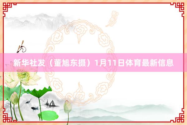 新华社发（董旭东摄）1月11日体育最新信息