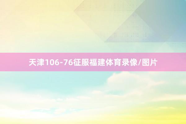 天津106-76征服福建体育录像/图片