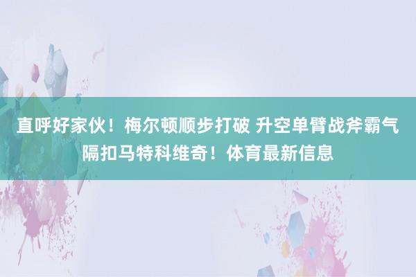 直呼好家伙！梅尔顿顺步打破 升空单臂战斧霸气隔扣马特科维奇！体育最新信息