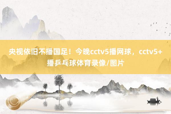 央视依旧不播国足！今晚cctv5播网球，cctv5+播乒乓球体育录像/图片