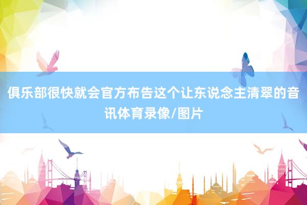 俱乐部很快就会官方布告这个让东说念主清翠的音讯体育录像/图片