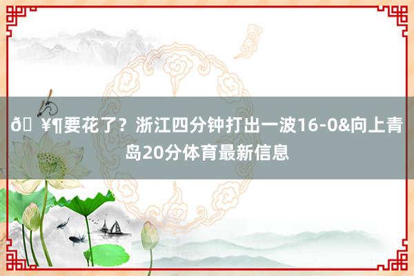 🥶要花了？浙江四分钟打出一波16-0&向上青岛20分体育最新信息