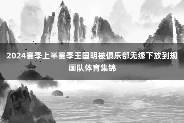 2024赛季上半赛季王国明被俱乐部无缘下放到规画队体育集锦