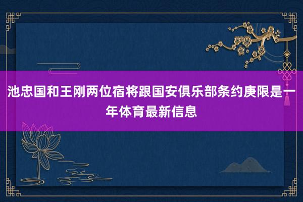 池忠国和王刚两位宿将跟国安俱乐部条约庚限是一年体育最新信息