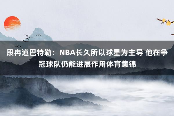 段冉道巴特勒：NBA长久所以球星为主导 他在争冠球队仍能进展作用体育集锦
