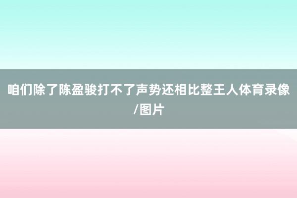 咱们除了陈盈骏打不了声势还相比整王人体育录像/图片