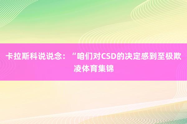 卡拉斯科说说念：“咱们对CSD的决定感到至极欺凌体育集锦