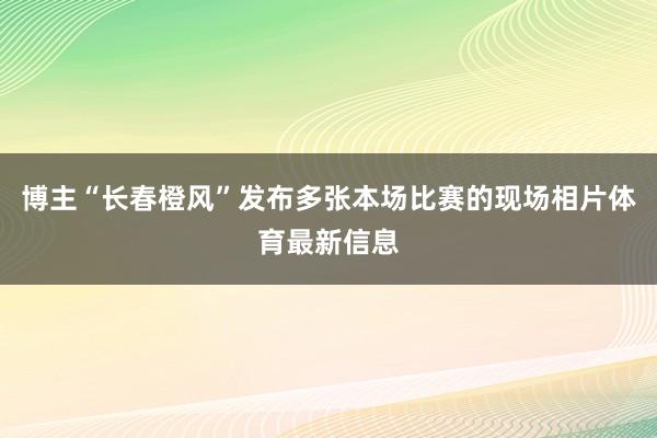 博主“长春橙风”发布多张本场比赛的现场相片体育最新信息