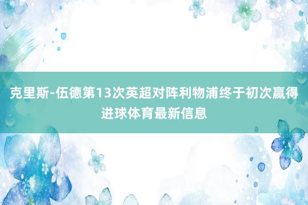 克里斯-伍德第13次英超对阵利物浦终于初次赢得进球体育最新信息