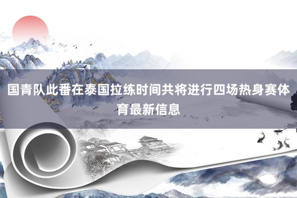 国青队此番在泰国拉练时间共将进行四场热身赛体育最新信息