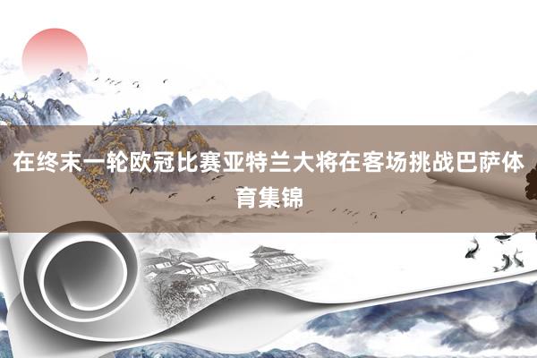在终末一轮欧冠比赛亚特兰大将在客场挑战巴萨体育集锦
