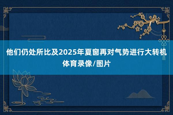 他们仍处所比及2025年夏窗再对气势进行大转机体育录像/图片