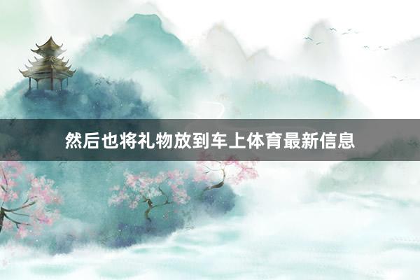 然后也将礼物放到车上体育最新信息
