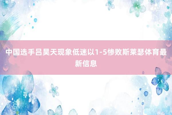 中国选手吕昊天现象低迷以1-5惨败斯莱瑟体育最新信息