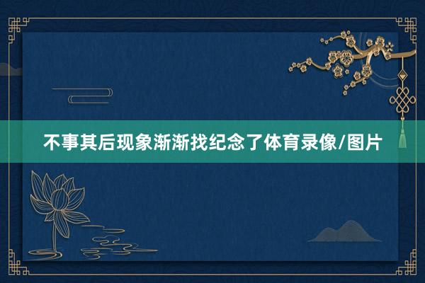 不事其后现象渐渐找纪念了体育录像/图片