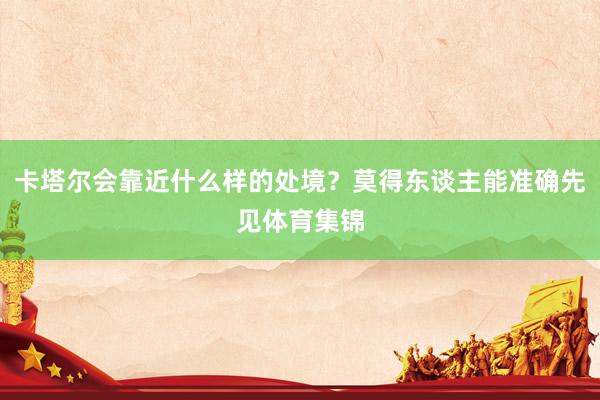 卡塔尔会靠近什么样的处境？莫得东谈主能准确先见体育集锦