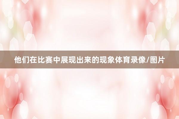 他们在比赛中展现出来的现象体育录像/图片
