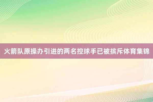 火箭队原操办引进的两名控球手已被摈斥体育集锦