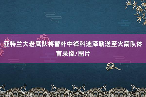 亚特兰大老鹰队将替补中锋科迪泽勒送至火箭队体育录像/图片