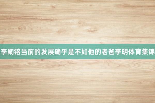 李嗣镕当前的发展确乎是不如他的老爸李明体育集锦