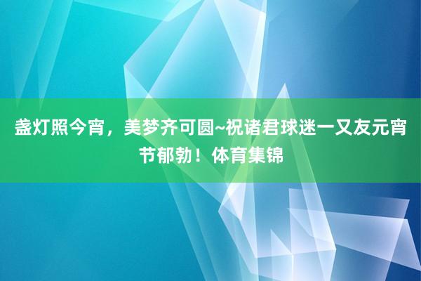 盏灯照今宵，美梦齐可圆~祝诸君球迷一又友元宵节郁勃！体育集锦