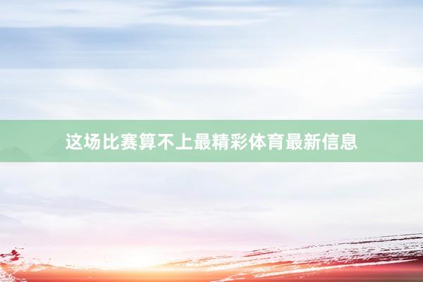 这场比赛算不上最精彩体育最新信息