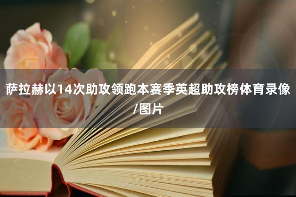 萨拉赫以14次助攻领跑本赛季英超助攻榜体育录像/图片