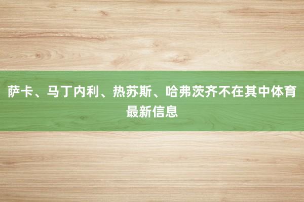 萨卡、马丁内利、热苏斯、哈弗茨齐不在其中体育最新信息