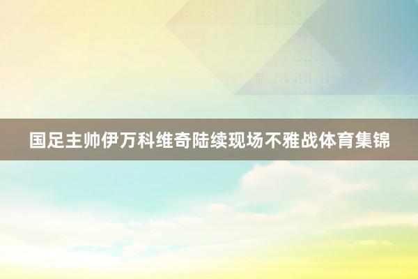 国足主帅伊万科维奇陆续现场不雅战体育集锦