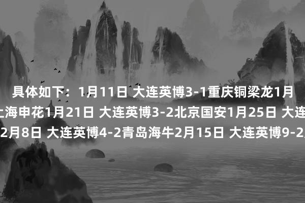 具体如下：1月11日 大连英博3-1重庆铜梁龙1月18日 大连英博0-2上海申花1月21日 大连英博3-2北京国安1月25日 大连英博2-1青岛西海岸2月8日 大连英博4-2青岛海牛2月15日 大连英博9-2延边龙鼎热身赛弓手榜：3球：卡兰加、马莱莱、阎相闯2球：拉布亚德、刘逸、杨铭锐1球：阿利米、赵学斌、闫鹏、黄山、孙铂、廖锦涛    体育录像/图片