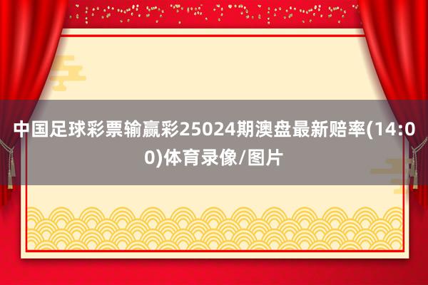 中国足球彩票输赢彩25024期澳盘最新赔率(14:00)体育录像/图片