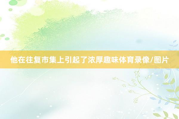 他在往复市集上引起了浓厚趣味体育录像/图片