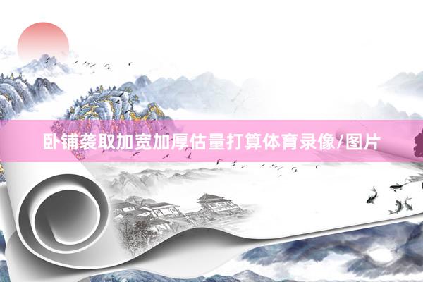 卧铺袭取加宽加厚估量打算体育录像/图片
