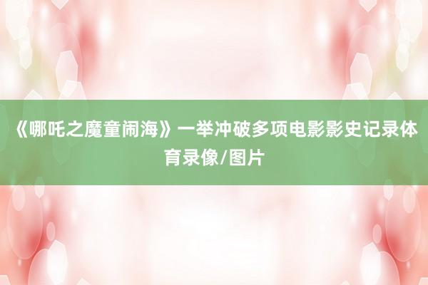 《哪吒之魔童闹海》一举冲破多项电影影史记录体育录像/图片