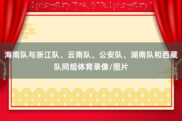 海南队与浙江队、云南队、公安队、湖南队和西藏队同组体育录像/图片