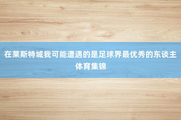 在莱斯特城我可能遭遇的是足球界最优秀的东谈主体育集锦