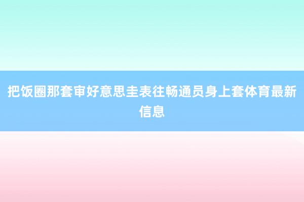 把饭圈那套审好意思圭表往畅通员身上套体育最新信息