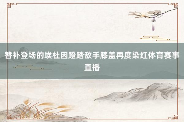 替补登场的埃杜因蹬踏敌手膝盖再度染红体育赛事直播