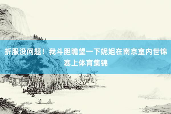 折服没问题！我斗胆瞻望一下妮姐在南京室内世锦赛上体育集锦
