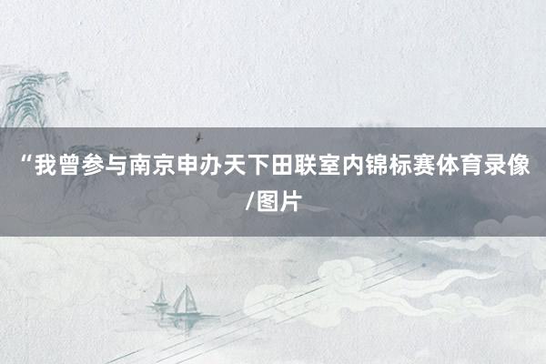 “我曾参与南京申办天下田联室内锦标赛体育录像/图片