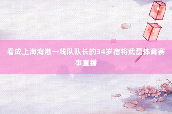 看成上海海港一线队队长的34岁宿将武磊体育赛事直播