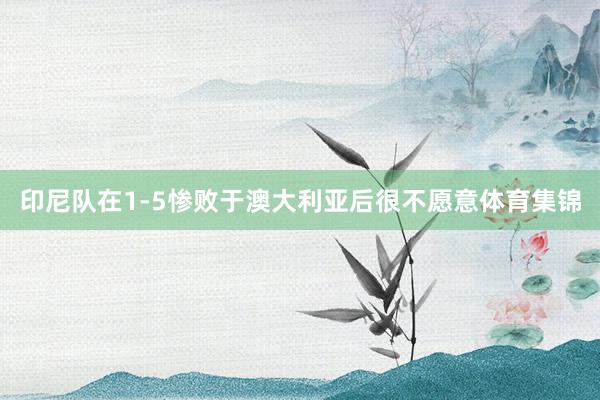 印尼队在1-5惨败于澳大利亚后很不愿意体育集锦
