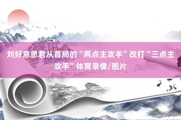 刘好意思君从首局的“两点主攻手”改打“三点主攻手”体育录像/图片