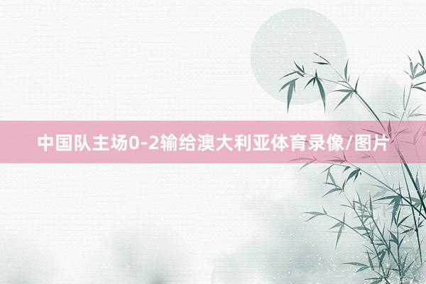 中国队主场0-2输给澳大利亚体育录像/图片