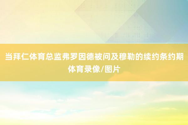 当拜仁体育总监弗罗因德被问及穆勒的续约条约期体育录像/图片