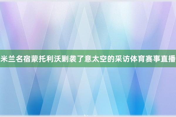 米兰名宿蒙托利沃剿袭了意太空的采访体育赛事直播
