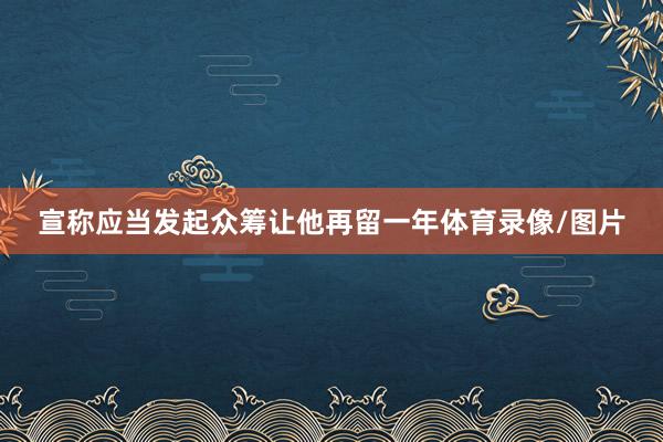 宣称应当发起众筹让他再留一年体育录像/图片