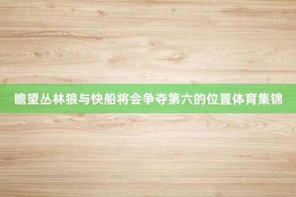 瞻望丛林狼与快船将会争夺第六的位置体育集锦